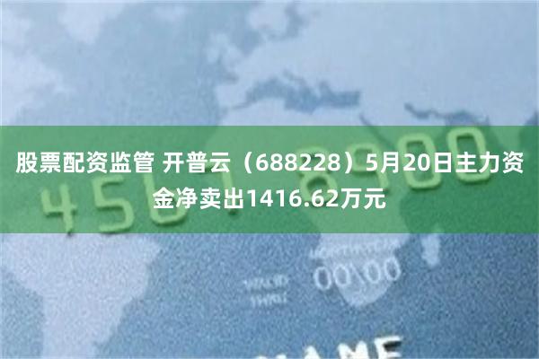 股票配资监管 开普云（688228）5月20日主力资金净卖出1416.62万元