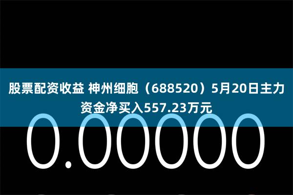 股票配资收益 神州细胞（688520）5月20日主力资金净买入557.23万元