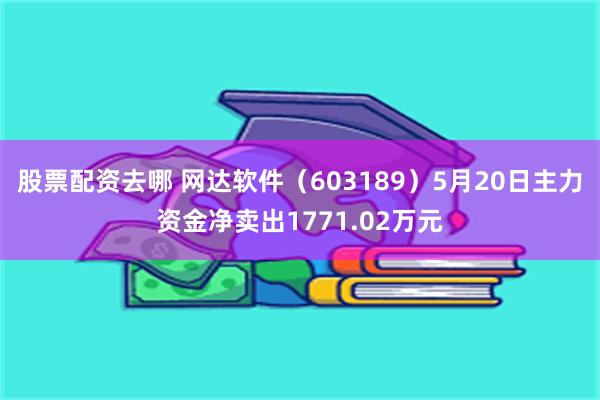股票配资去哪 网达软件（603189）5月20日主力资金净卖出1771.02万元
