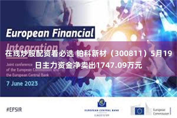 在线炒股配资看必选 铂科新材（300811）5月19日主力资金净卖出1747.09万元