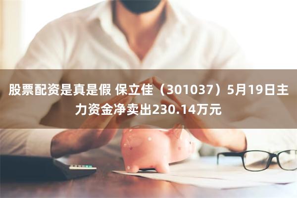 股票配资是真是假 保立佳（301037）5月19日主力资金净卖出230.14万元