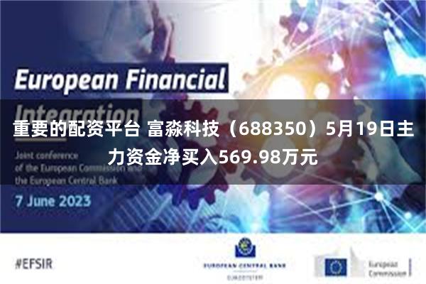 重要的配资平台 富淼科技（688350）5月19日主力资金净买入569.98万元