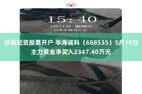 炒股配资股票开户 华海诚科（688535）5月19日主力资金净买入2347.40万元