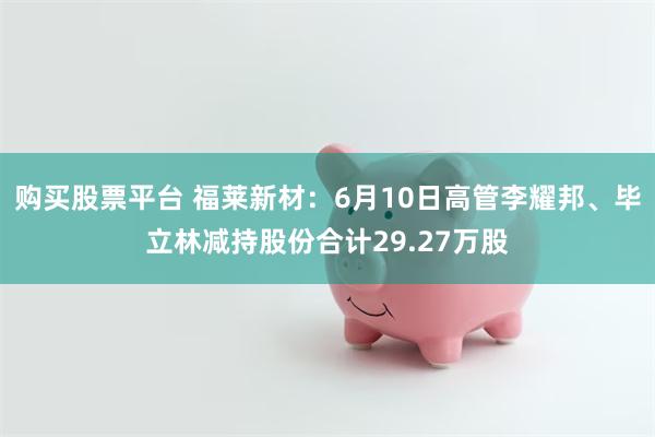 购买股票平台 福莱新材：6月10日高管李耀邦、毕立林减持股份合计29.27万股