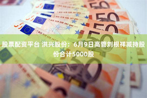 股票配资平台 洪兴股份：6月9日高管刘根祥减持股份合计5000股