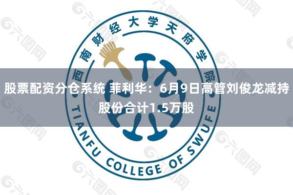 股票配资分仓系统 菲利华：6月9日高管刘俊龙减持股份合计1.5万股
