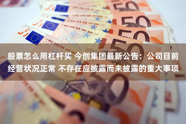 股票怎么用杠杆买 今创集团最新公告：公司目前经营状况正常 不存在应披露而未披露的重大事项