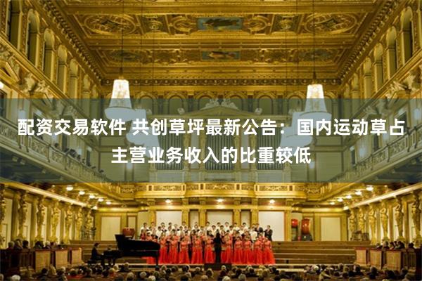 配资交易软件 共创草坪最新公告：国内运动草占主营业务收入的比重较低