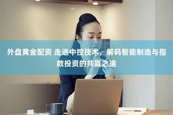 外盘黄金配资 走进中控技术，解码智能制造与指数投资的共赢之道