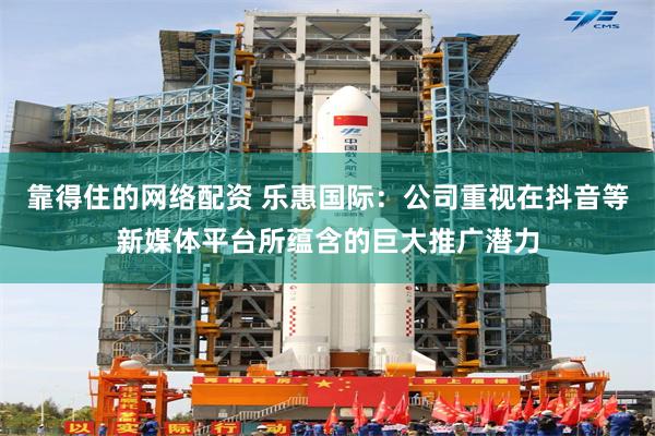 靠得住的网络配资 乐惠国际：公司重视在抖音等新媒体平台所蕴含的巨大推广潜力