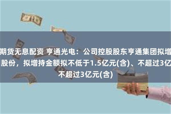 期货无息配资 亨通光电：公司控股股东亨通集团拟增持公司股份，拟增持金额拟不低于1.5亿元(含)、不超过3亿元(含)