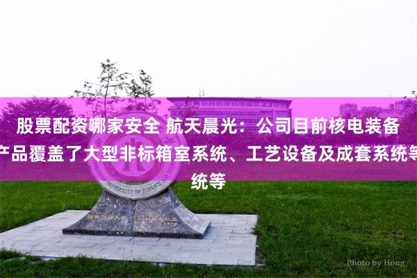 股票配资哪家安全 航天晨光：公司目前核电装备产品覆盖了大型非标箱室系统、工艺设备及成套系统等