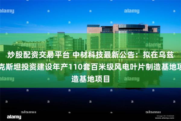 炒股配资交易平台 中材科技最新公告：拟在乌兹别克斯坦投资建设年产110套百米级风电叶片制造基地项目