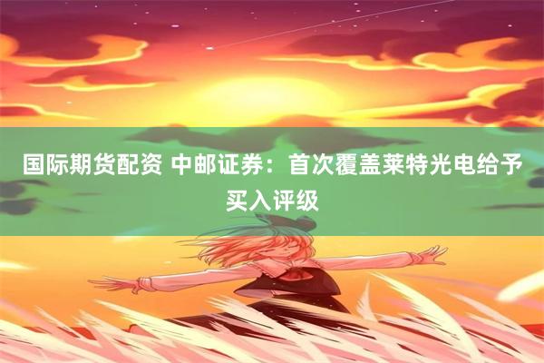 国际期货配资 中邮证券：首次覆盖莱特光电给予买入评级