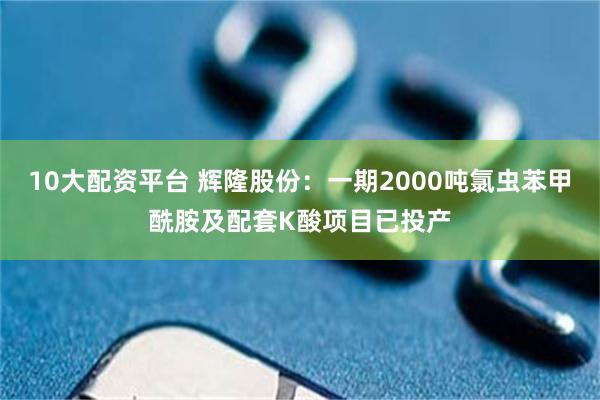 10大配资平台 辉隆股份：一期2000吨氯虫苯甲酰胺及配套K酸项目已投产