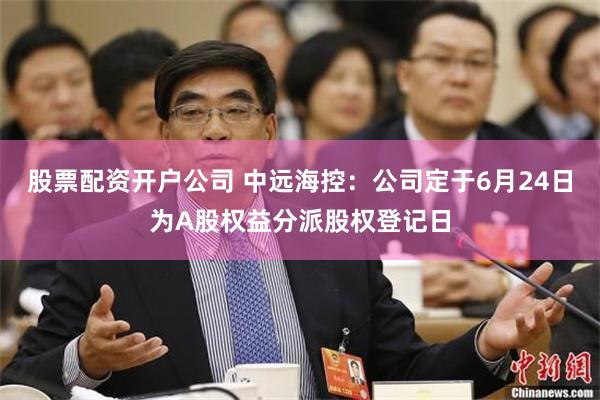股票配资开户公司 中远海控：公司定于6月24日为A股权益分派股权登记日