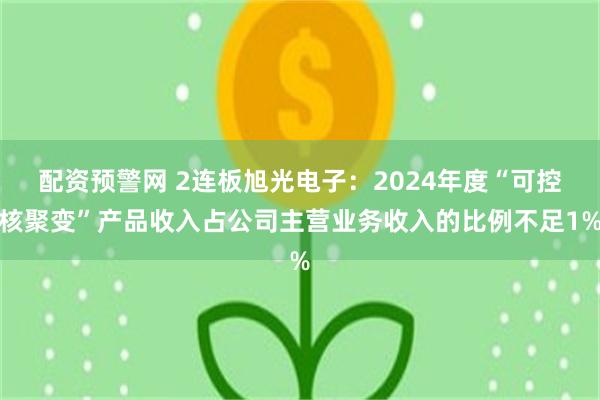 配资预警网 2连板旭光电子：2024年度“可控核聚变”产品收入占公司主营业务收入的比例不足1%