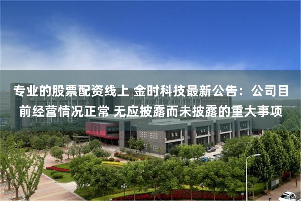 专业的股票配资线上 金时科技最新公告：公司目前经营情况正常 无应披露而未披露的重大事项