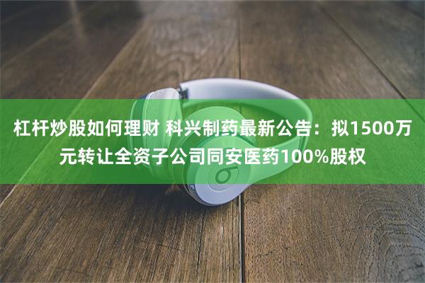 杠杆炒股如何理财 科兴制药最新公告：拟1500万元转让全资子公司同安医药100%股权