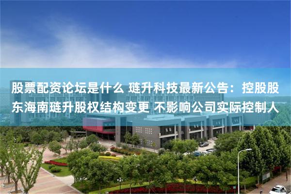 股票配资论坛是什么 琏升科技最新公告：控股股东海南琏升股权结构变更 不影响公司实际控制人