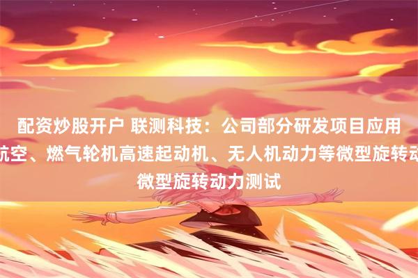 配资炒股开户 联测科技：公司部分研发项目应用场景为航空、燃气轮机高速起动机、无人机动力等微型旋转动力测试