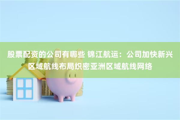 股票配资的公司有哪些 锦江航运：公司加快新兴区域航线布局织密亚洲区域航线网络