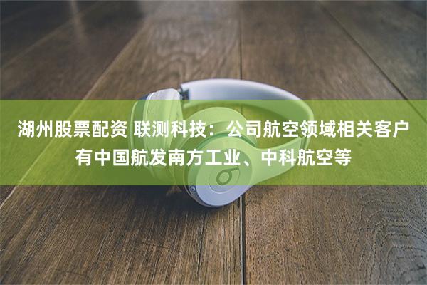 湖州股票配资 联测科技：公司航空领域相关客户有中国航发南方工业、中科航空等