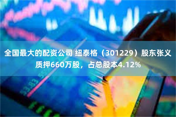 全国最大的配资公司 纽泰格（301229）股东张义质押660万股，占总股本4.12%