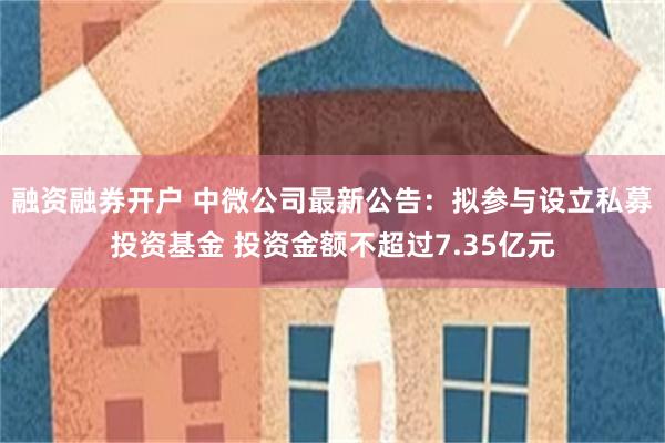 融资融券开户 中微公司最新公告：拟参与设立私募投资基金 投资金额不超过7.35亿元