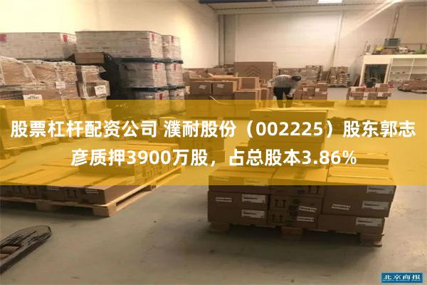 股票杠杆配资公司 濮耐股份（002225）股东郭志彦质押3900万股，占总股本3.86%