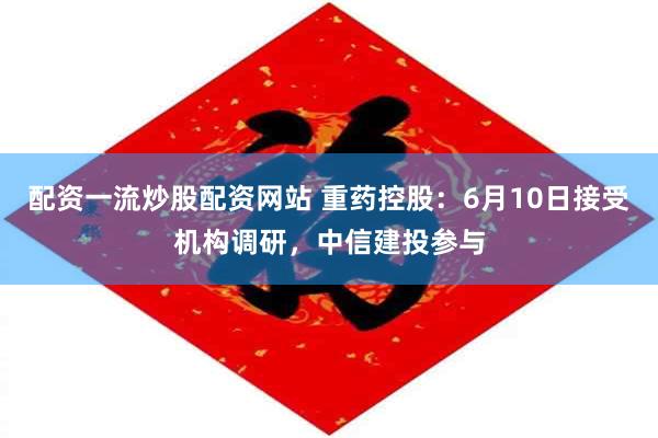 配资一流炒股配资网站 重药控股：6月10日接受机构调研，中信建投参与