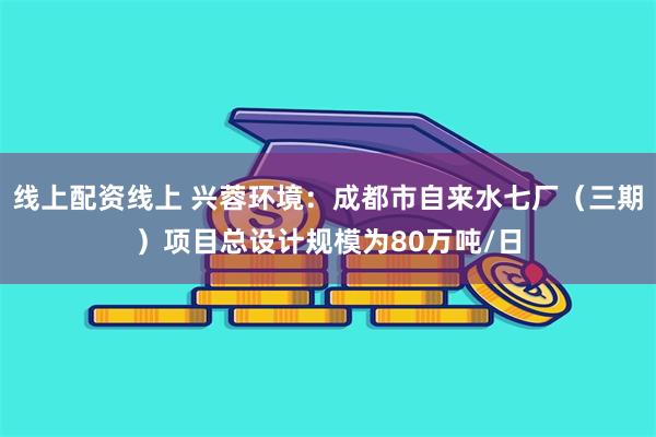 线上配资线上 兴蓉环境：成都市自来水七厂（三期）项目总设计规模为80万吨/日