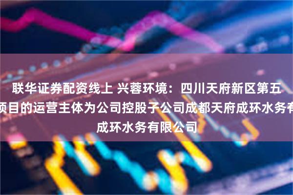 联华证券配资线上 兴蓉环境：四川天府新区第五净水厂项目的运营主体为公司控股子公司成都天府成环水务有限公司