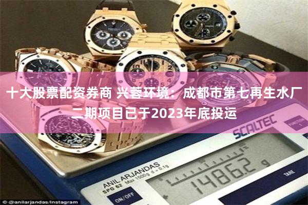 十大股票配资券商 兴蓉环境：成都市第七再生水厂二期项目已于2023年底投运