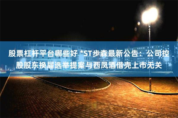 股票杠杆平台哪些好 *ST步森最新公告：公司控股股东换届选举提案与西凤酒借壳上市无关