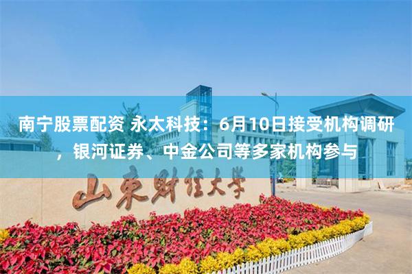 南宁股票配资 永太科技：6月10日接受机构调研，银河证券、中金公司等多家机构参与