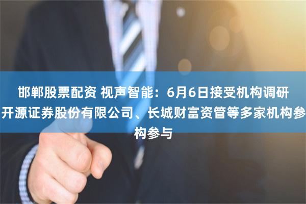 邯郸股票配资 视声智能：6月6日接受机构调研，开源证券股份有限公司、长城财富资管等多家机构参与