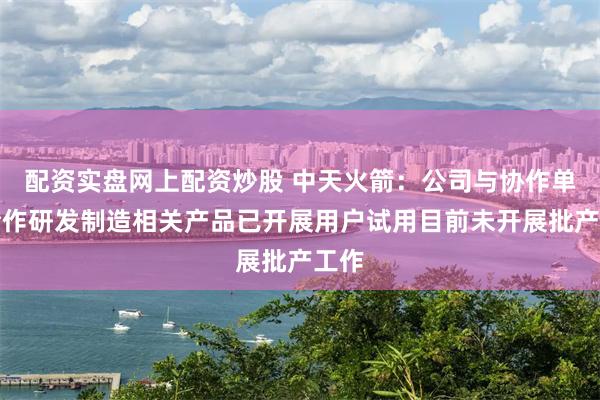 配资实盘网上配资炒股 中天火箭：公司与协作单位合作研发制造相关产品已开展用户试用目前未开展批产工作