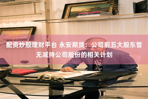 配资炒股理财平台 永安期货：公司前五大股东暂无减持公司股份的相关计划