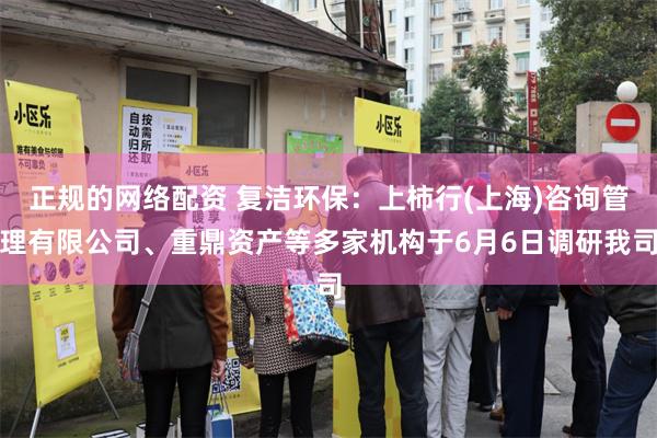 正规的网络配资 复洁环保：上柿行(上海)咨询管理有限公司、重鼎资产等多家机构于6月6日调研我司