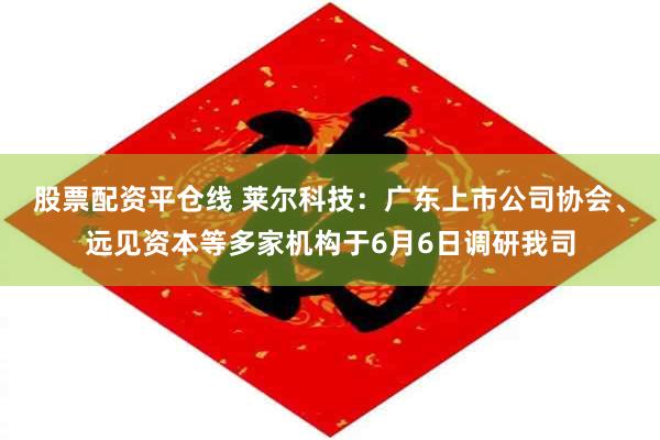股票配资平仓线 莱尔科技：广东上市公司协会、远见资本等多家机构于6月6日调研我司