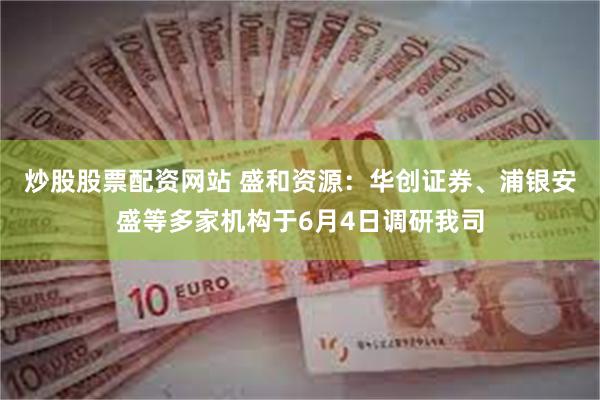 炒股股票配资网站 盛和资源：华创证券、浦银安盛等多家机构于6月4日调研我司