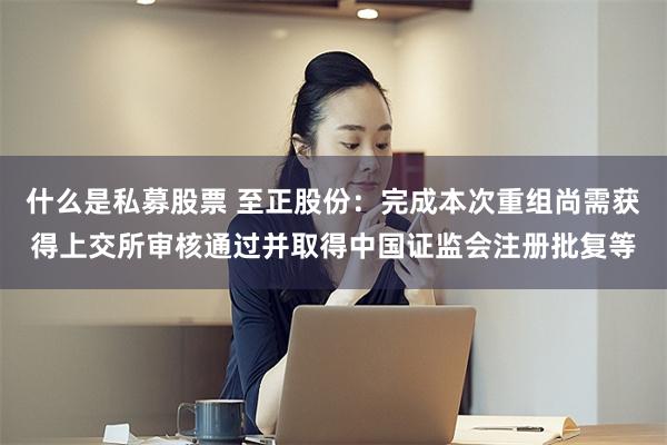 什么是私募股票 至正股份：完成本次重组尚需获得上交所审核通过并取得中国证监会注册批复等