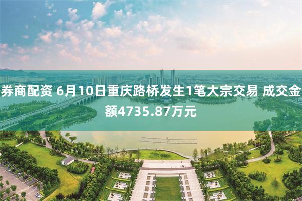 券商配资 6月10日重庆路桥发生1笔大宗交易 成交金额4735.87万元