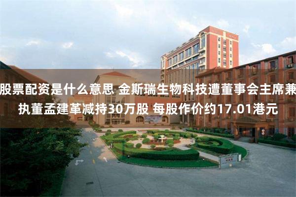 股票配资是什么意思 金斯瑞生物科技遭董事会主席兼执董孟建革减持30万股 每股作价约17.01港元