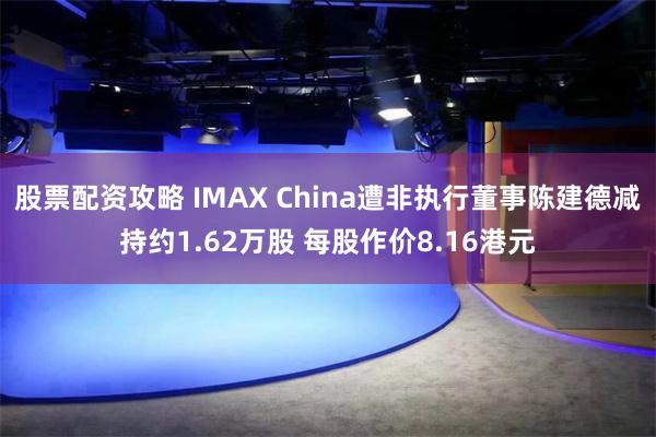 股票配资攻略 IMAX China遭非执行董事陈建德减持约1.62万股 每股作价8.16港元