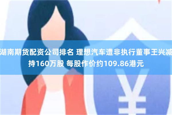 湖南期货配资公司排名 理想汽车遭非执行董事王兴减持160万股 每股作价约109.86港元