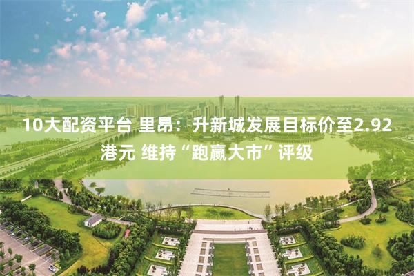 10大配资平台 里昂：升新城发展目标价至2.92港元 维持“跑赢大市”评级