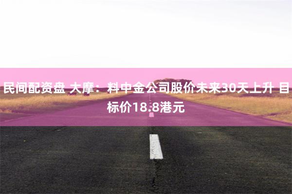 民间配资盘 大摩：料中金公司股价未来30天上升 目标价18.8港元