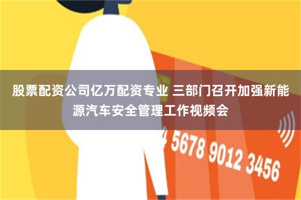股票配资公司亿万配资专业 三部门召开加强新能源汽车安全管理工作视频会